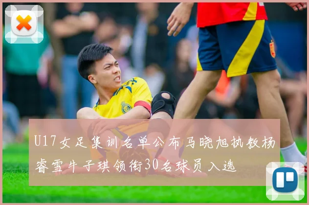 U17女足集训名单公布马晓旭执教杨睿雪牛子琪领衔30名球员入选