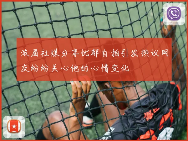 浓眉社媒分享忧郁自拍引发热议网友纷纷关心他的心情变化